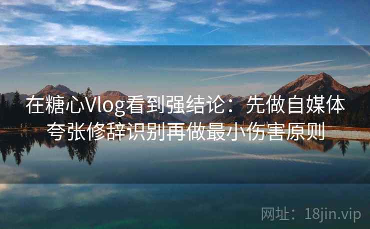 在糖心Vlog看到强结论：先做自媒体夸张修辞识别再做最小伤害原则