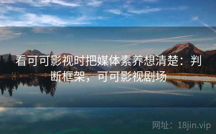 看可可影视时把媒体素养想清楚：判断框架，可可影视剧场