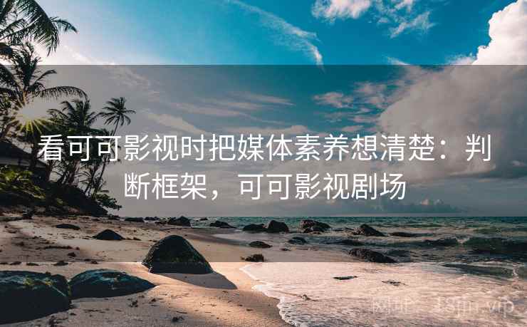 看可可影视时把媒体素养想清楚：判断框架，可可影视剧场
