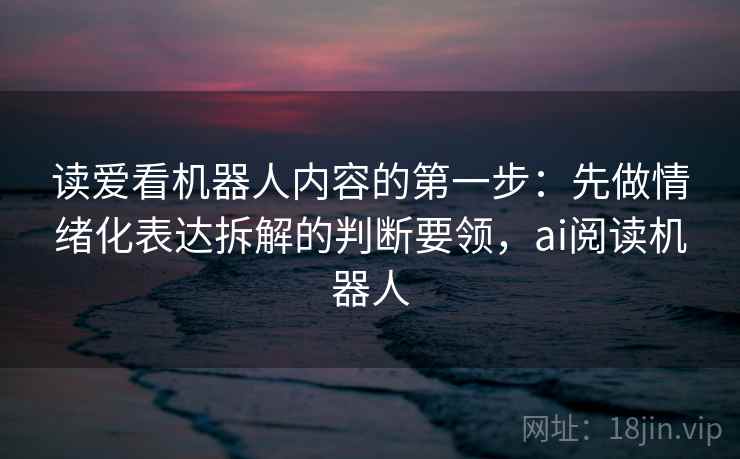 读爱看机器人内容的第一步：先做情绪化表达拆解的判断要领，ai阅读机器人
