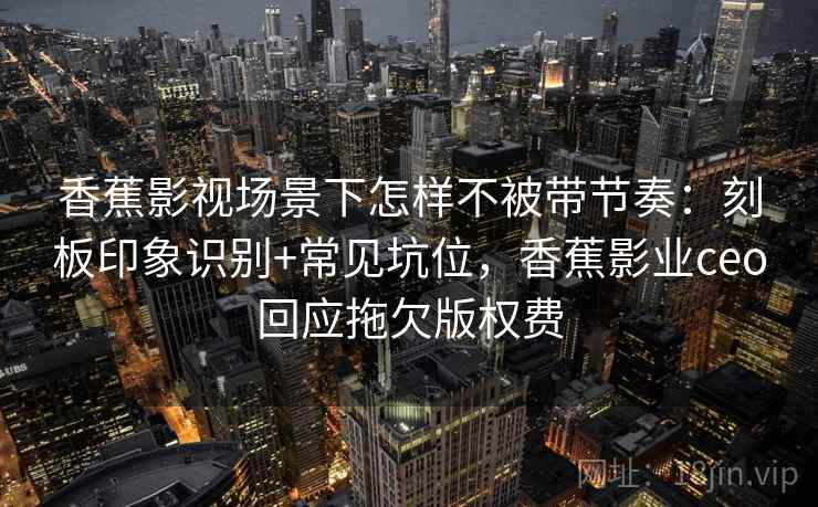 香蕉影视场景下怎样不被带节奏：刻板印象识别+常见坑位，香蕉影业ceo回应拖欠版权费