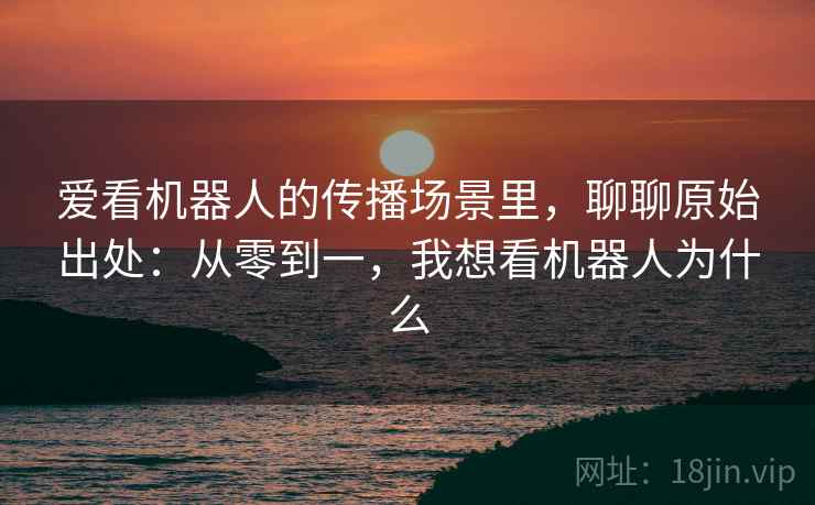 爱看机器人的传播场景里，聊聊原始出处：从零到一，我想看机器人为什么