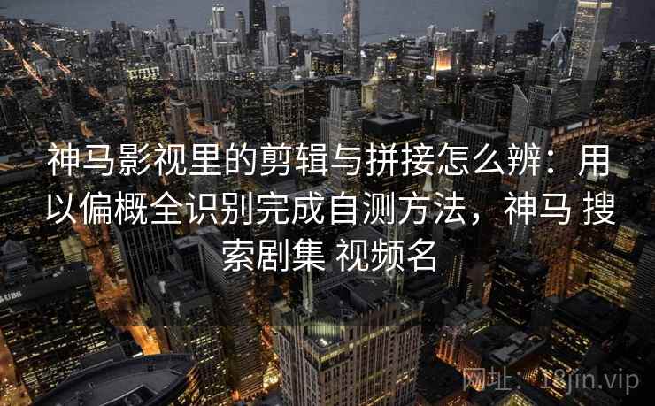 神马影视里的剪辑与拼接怎么辨:用以偏概全识别完成自测方法,神马 搜索剧集 视频名 神马影视里的剪辑与拼接怎么辨:用以偏概全识别完成自测方法,神马 搜索剧集 视频名