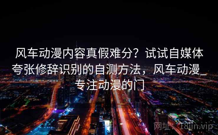 风车动漫内容真假难分?试试自媒体夸张修辞识别的自测方法,风车动漫_专注动漫的门 风车动漫内容真假难分?试试自媒体夸张修辞识别的自测方法,风车动漫_专注动漫的门