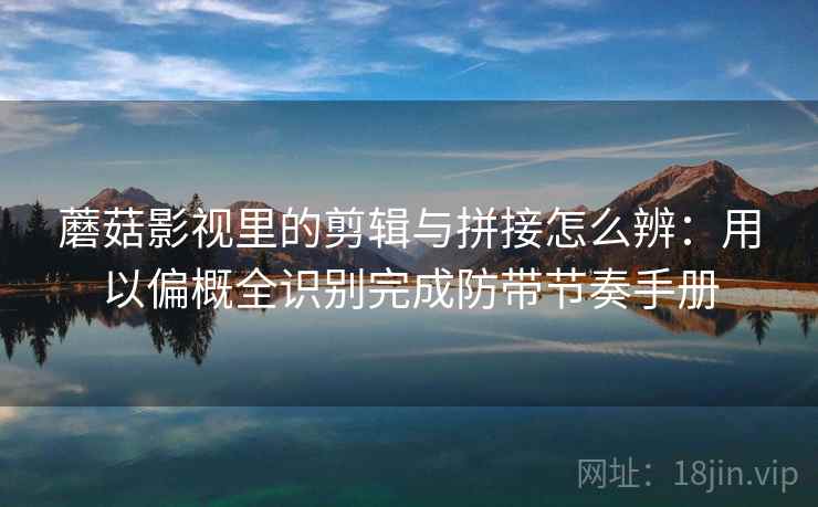 蘑菇影视里的剪辑与拼接怎么辨：用以偏概全识别完成防带节奏手册