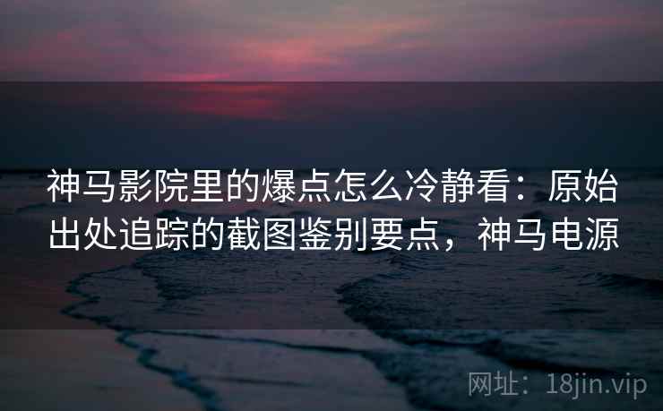 神马影院里的爆点怎么冷静看：原始出处追踪的截图鉴别要点，神马电源
