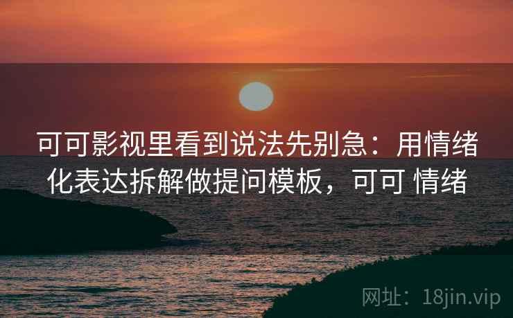 可可影视里看到说法先别急：用情绪化表达拆解做提问模板，可可 情绪