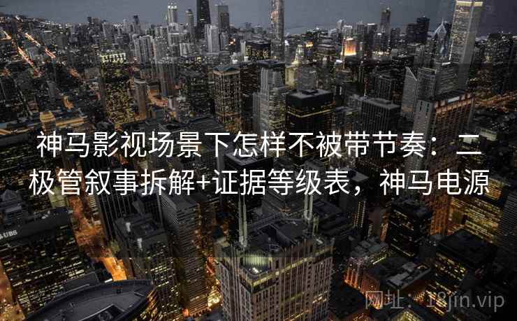 神马影视场景下怎样不被带节奏：二极管叙事拆解+证据等级表，神马电源