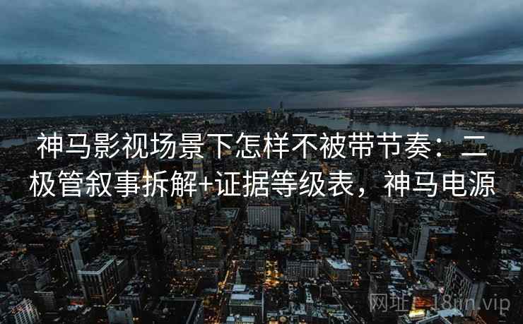 神马影视场景下怎样不被带节奏：二极管叙事拆解+证据等级表，神马电源