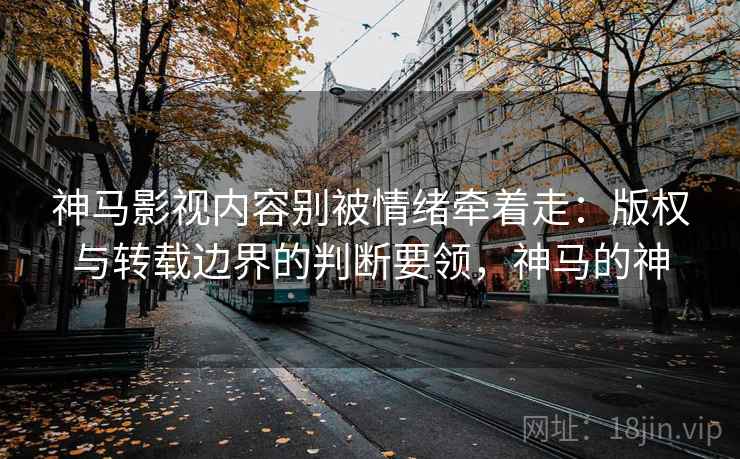 神马影视内容别被情绪牵着走：版权与转载边界的判断要领，神马的神