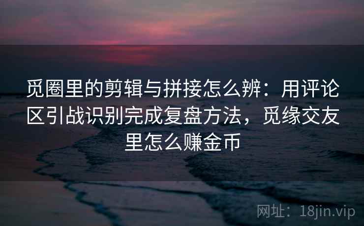 觅圈里的剪辑与拼接怎么辨：用评论区引战识别完成复盘方法，觅缘交友里怎么赚金币