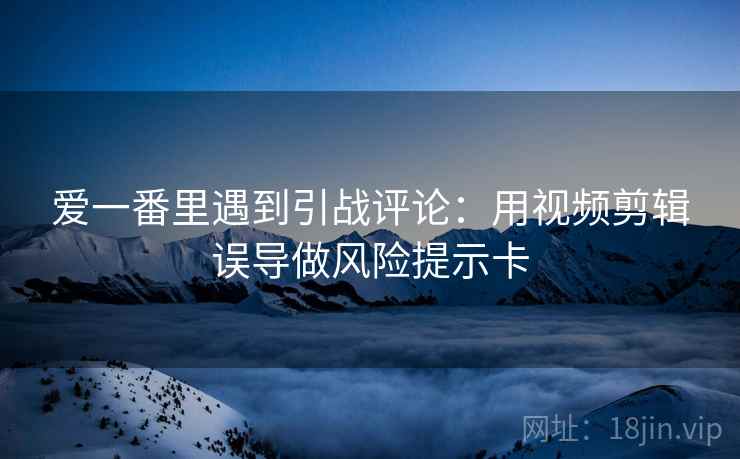 爱一番里遇到引战评论：用视频剪辑误导做风险提示卡