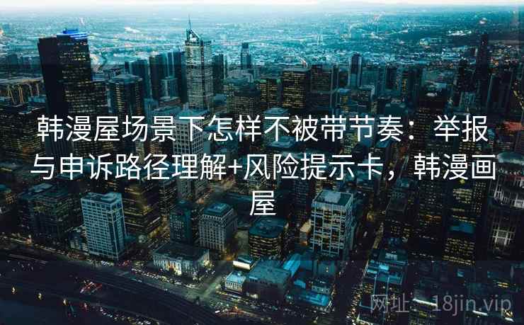 韩漫屋场景下怎样不被带节奏：举报与申诉路径理解+风险提示卡，韩漫画屋