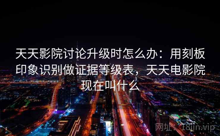 天天影院讨论升级时怎么办：用刻板印象识别做证据等级表，天天电影院现在叫什么