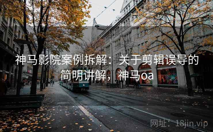 神马影院案例拆解：关于剪辑误导的简明讲解，神马oa