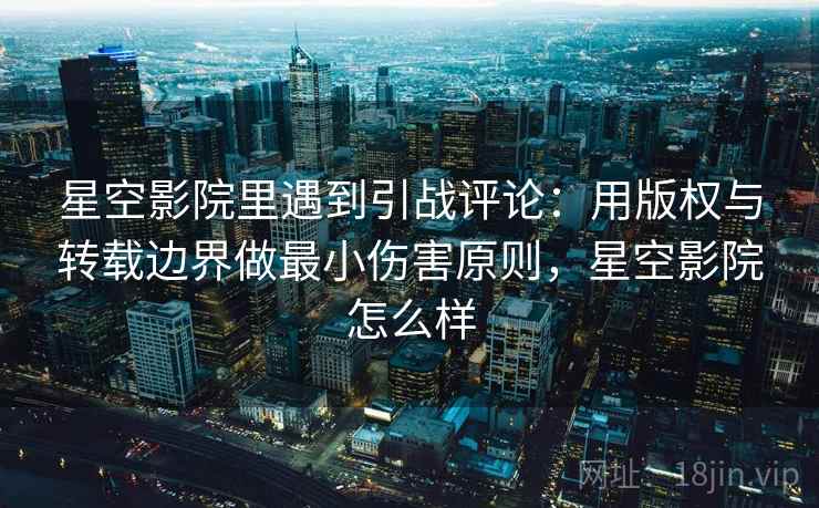 星空影院里遇到引战评论：用版权与转载边界做最小伤害原则，星空影院怎么样