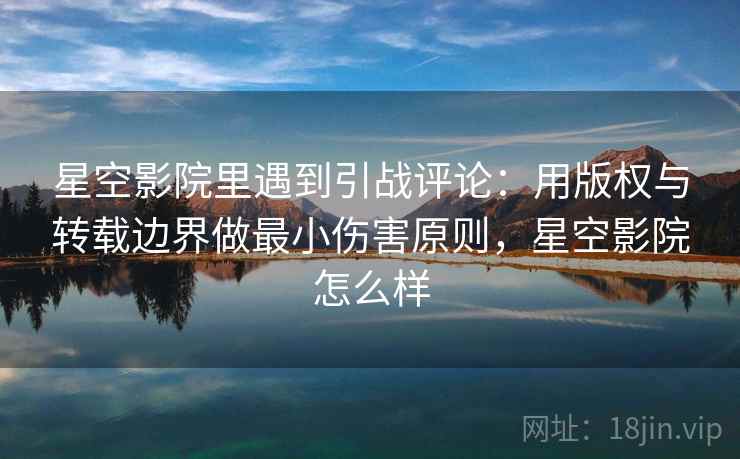 星空影院里遇到引战评论：用版权与转载边界做最小伤害原则，星空影院怎么样