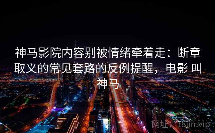 神马影院内容别被情绪牵着走：断章取义的常见套路的反例提醒，电影 叫神马