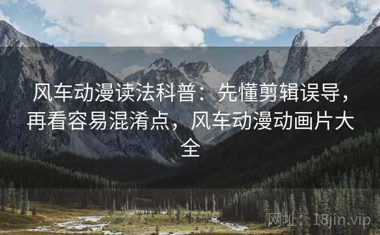 风车动漫读法科普：先懂剪辑误导，再看容易混淆点，风车动漫动画片大全
