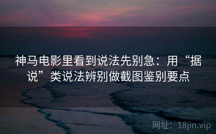 神马电影里看到说法先别急：用“据说”类说法辨别做截图鉴别要点