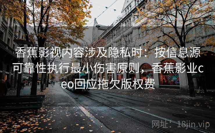 香蕉影视内容涉及隐私时:按信息源可靠性执行最小伤害原则,香蕉影业ceo回应拖欠版权费 香蕉影视内容涉及隐私时:按信息源可靠性执行最小伤害原则,香蕉影业ceo回应拖欠版权费