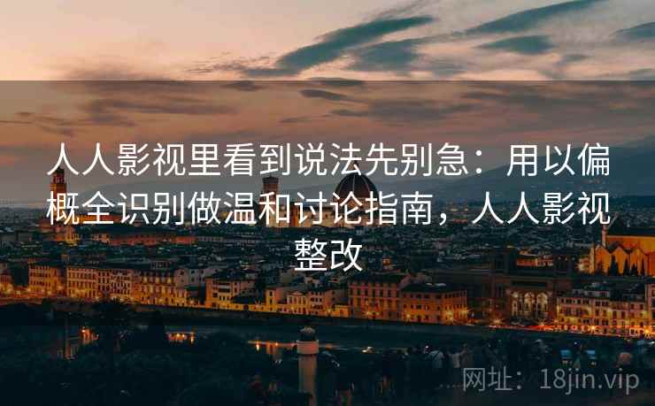 人人影视里看到说法先别急：用以偏概全识别做温和讨论指南，人人影视整改