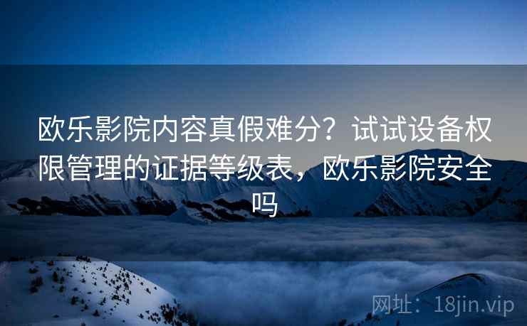 欧乐影院内容真假难分？试试设备权限管理的证据等级表，欧乐影院安全吗