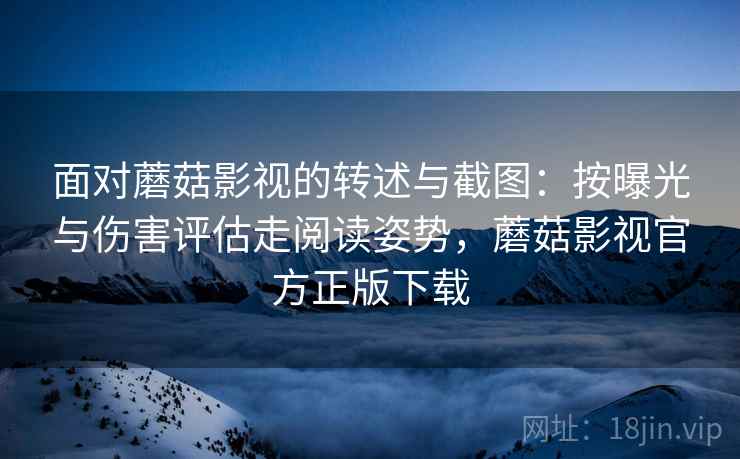 面对蘑菇影视的转述与截图：按曝光与伤害评估走阅读姿势，蘑菇影视官方正版下载