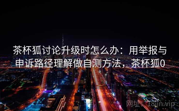 茶杯狐讨论升级时怎么办：用举报与申诉路径理解做自测方法，茶杯狐0