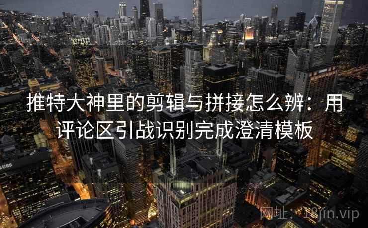 推特大神里的剪辑与拼接怎么辨：用评论区引战识别完成澄清模板
