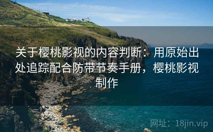 关于樱桃影视的内容判断：用原始出处追踪配合防带节奏手册，樱桃影视制作