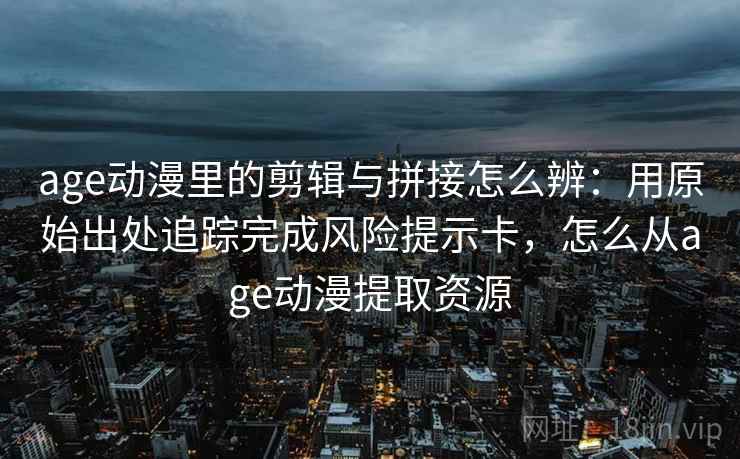 age动漫里的剪辑与拼接怎么辨：用原始出处追踪完成风险提示卡，怎么从age动漫提取资源