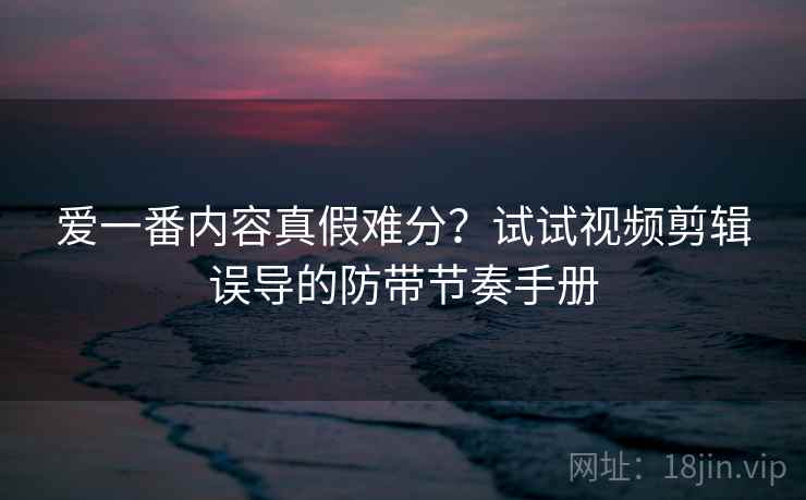 爱一番内容真假难分？试试视频剪辑误导的防带节奏手册
