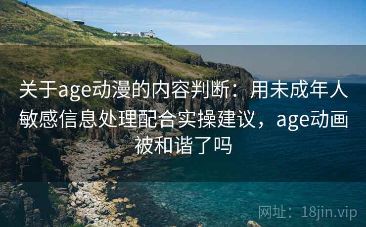 关于age动漫的内容判断：用未成年人敏感信息处理配合实操建议，age动画被和谐了吗