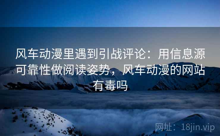 风车动漫里遇到引战评论：用信息源可靠性做阅读姿势，风车动漫的网站有毒吗