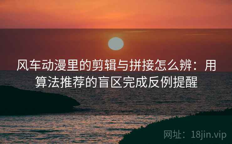 风车动漫里的剪辑与拼接怎么辨：用算法推荐的盲区完成反例提醒