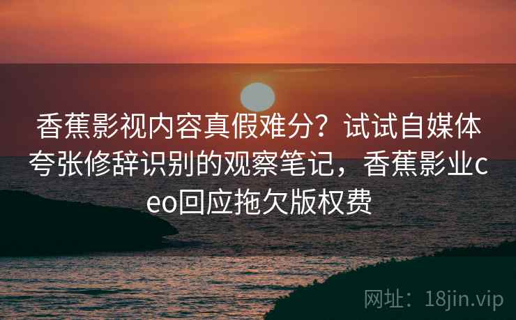 香蕉影视内容真假难分?试试自媒体夸张修辞识别的观察笔记,香蕉影业ceo回应拖欠版权费 香蕉影视内容真假难分?试试自媒体夸张修辞识别的观察笔记,香蕉影业ceo回应拖欠版权费