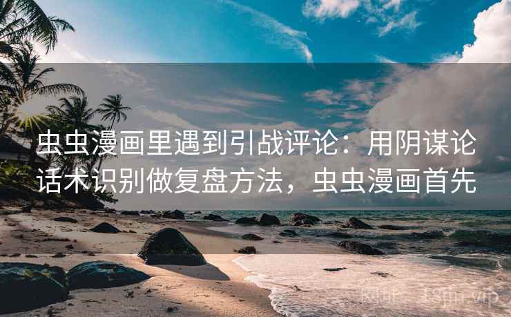 虫虫漫画里遇到引战评论：用阴谋论话术识别做复盘方法，虫虫漫画首先