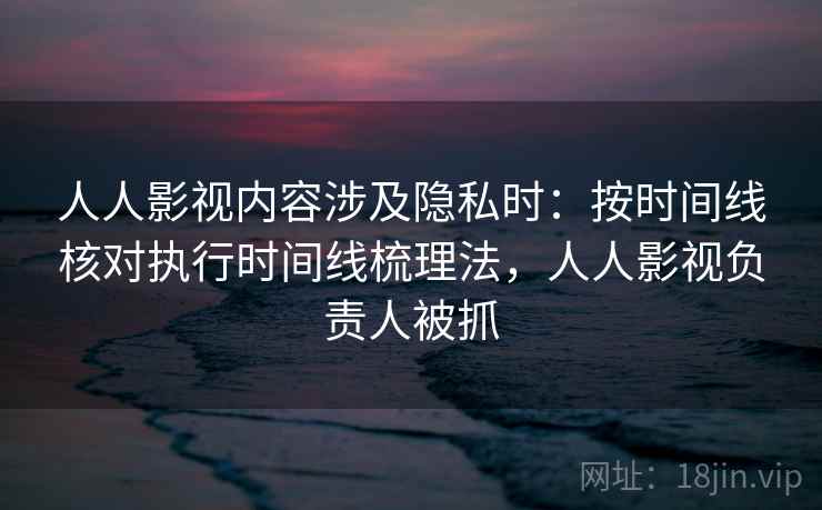 人人影视内容涉及隐私时：按时间线核对执行时间线梳理法，人人影视负责人被抓