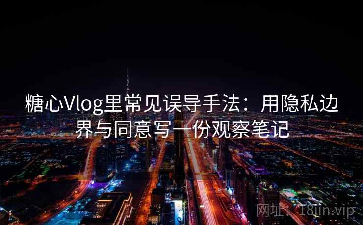 糖心Vlog里常见误导手法：用隐私边界与同意写一份观察笔记