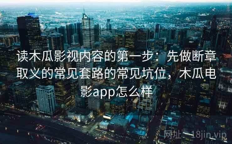 读木瓜影视内容的第一步：先做断章取义的常见套路的常见坑位，木瓜电影app怎么样