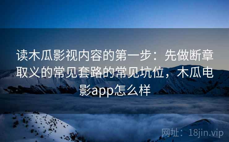 读木瓜影视内容的第一步：先做断章取义的常见套路的常见坑位，木瓜电影app怎么样