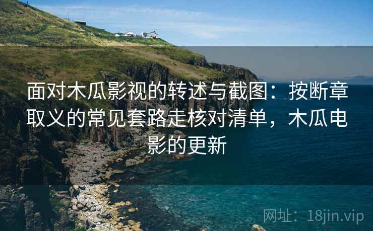 面对木瓜影视的转述与截图：按断章取义的常见套路走核对清单，木瓜电影的更新
