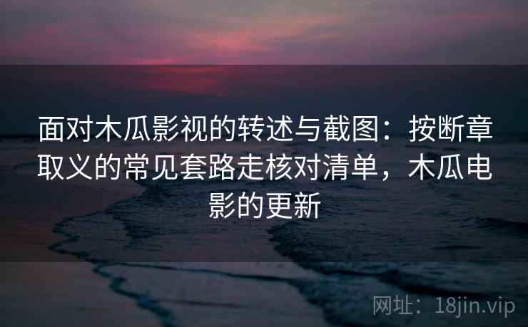 面对木瓜影视的转述与截图:按断章取义的常见套路走核对清单,木瓜电影的更新 面对木瓜影视的转述与截图:按断章取义的常见套路走核对清单,木瓜电影的更新