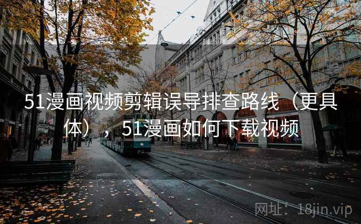 51漫画视频剪辑误导排查路线（更具体），51漫画如何下载视频