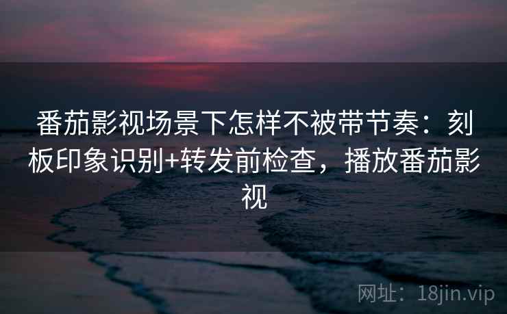 番茄影视场景下怎样不被带节奏：刻板印象识别+转发前检查，播放番茄影视