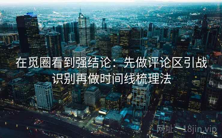 在觅圈看到强结论：先做评论区引战识别再做时间线梳理法