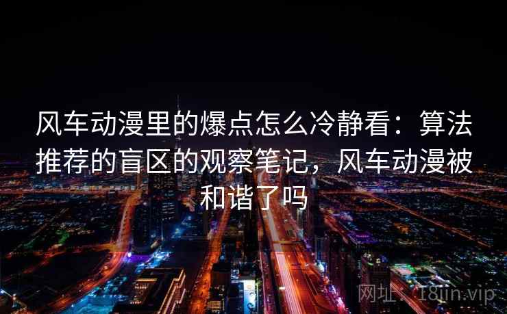 风车动漫里的爆点怎么冷静看：算法推荐的盲区的观察笔记，风车动漫被和谐了吗