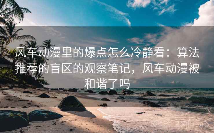 风车动漫里的爆点怎么冷静看：算法推荐的盲区的观察笔记，风车动漫被和谐了吗