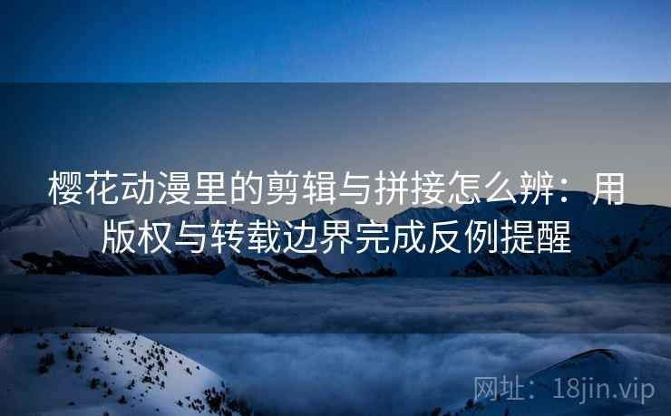 樱花动漫里的剪辑与拼接怎么辨：用版权与转载边界完成反例提醒